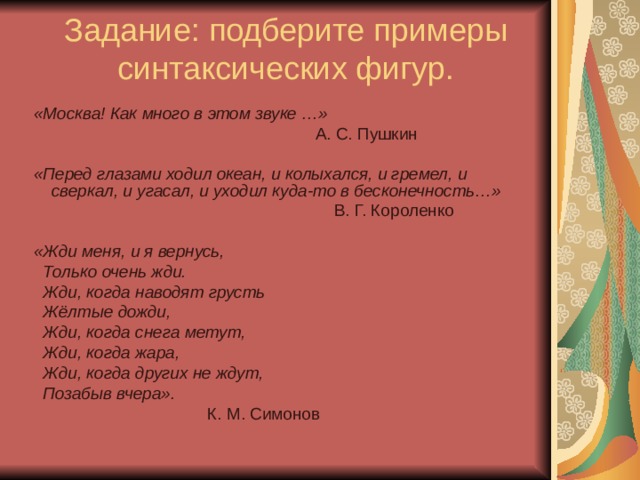 Задание: подберите примеры синтаксических фигур.  «Москва! Как много в этом звуке …»  А. С. Пушкин  «Перед глазами ходил океан, и колыхался, и гремел, и сверкал, и угасал, и уходил куда-то в бесконечность…»  В. Г. Короленко  «Жди меня, и я вернусь,  Только очень жди.  Жди, когда наводят грусть  Жёлтые дожди,  Жди, когда снега метут,  Жди, когда жара,  Жди, когда других не ждут,  Позабыв вчера».  К. М. Симонов 