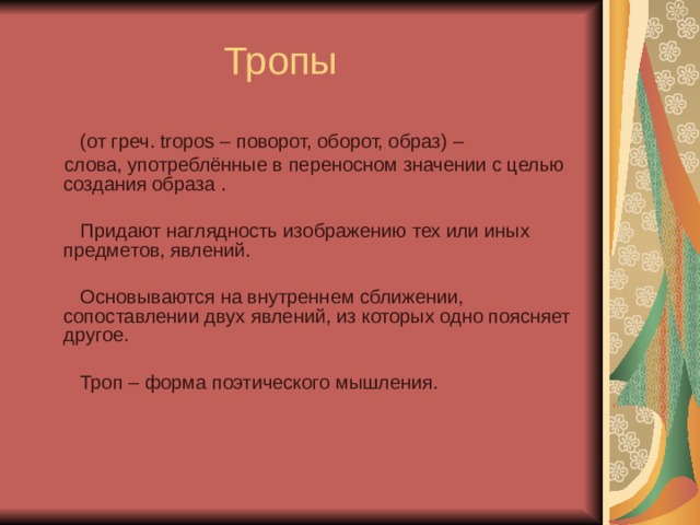 Тропы  (от греч. tropos – поворот, оборот, образ) –  слова, употреблённые в переносном значении с целью создания образа .  Придают наглядность изображению тех или иных предметов, явлений.  Основываются на внутреннем сближении, сопоставлении двух явлений, из которых одно поясняет другое.  Троп – форма поэтического мышления. 