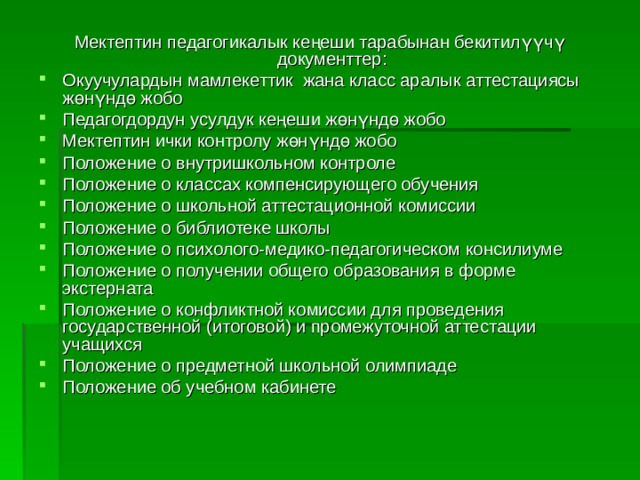 М ектептин педагогикалык кеңеши тарабынан бекитилүүчү документтер : Окуучулардын мамлекеттик жана класс аралык аттестациясы жөнүндө жобо Педагогдордун усулдук кеңеши жөнүндө жобо Мектептин ички контролу жөнүндө жобо Положение о внутришкольном контроле Положение о классах компенсирующего обучения Положение о школьной аттестационной комиссии Положение о библиотеке школы Положение о психолого-медико-педагогическом консилиуме Положение о получении общего образования в форме экстерната Положение о конфликтной комиссии для проведения государственной (итоговой) и промежуточной аттестации учащихся Положение о предметной школьной олимпиаде Положение об учебном кабинете 