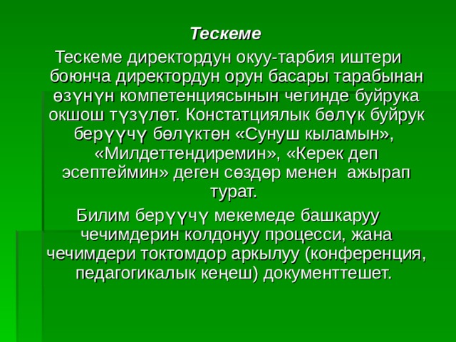Тескеме Тескеме директордун окуу-тарбия иштери боюнча директордун орун басары тарабынан өзүнүн компетенциясынын чегинде буйрука окшош түзүлөт. Констатциялык бөлүк буйрук берүүчү бөлүктөн «Сунуш кыламын», «Милдеттендиремин», «Керек деп эсептеймин» деген сөздөр менен ажырап турат. Билим берүүчү мекемеде башкаруу чечимдерин колдонуу процесси, жана чечимдери токтомдор аркылуу (конференция, педагогикалык ке ң еш) документтешет. 