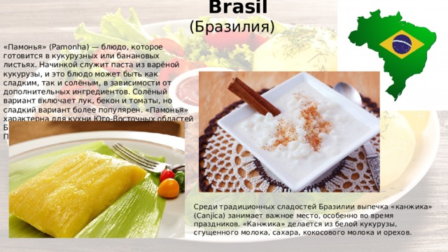  Brasil (Бразилия) Среди традиционных сладостей Бразилии выпечка «канжика» (Canjica) занимает важное место, особенно во время праздников. «Канжика» делается из белой кукурузы, сгущенного молока, сахара, кокосового молока и орехов. «Памонья» (Pamonha) — блюдо, которое готовится в кукурузных или банановых листьях. Начинкой служит паста из варёной кукурузы, и это блюдо может быть как сладким, так и солёным, в зависимости от дополнительных ингредиентов. Солёный вариант включает лук, бекон и томаты, но сладкий вариант более популярен. «Памонья» характерна для кухни Юго-Восточных областей Бразилии, городов Гояния, Пирасикаба и Сан-Паулу. 