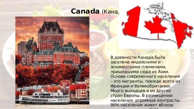 Canada (Канада) В древности Канада была заселена индейскими и эскимосскими племенами, пришедшими сюда из Азии. Основа современного населения – это мигранты, прежде всего из Франции и Великобритании. Много выходцев и из других стран Европы. В размещении населения огромные контрасты. 90% населения живет вблизи южной границы с США 