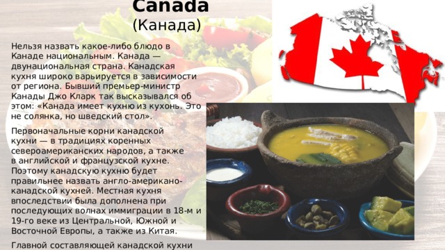Canada (Канада) Нельзя назвать какое-либо блюдо в Канаде национальным. Канада — двунациональная страна. Канадская кухня широко варьируется в зависимости от региона. Бывший премьер-министр Канады Джо Кларк так высказывался об этом: «Канада имеет кухню из кухонь. Это не солянка, но шведский стол». Первоначальные корни канадской кухни — в традициях коренных североамериканских народов, а также в английской и французской кухне. Поэтому канадскую кухню будет правильнее назвать англо-американо-канадской кухней. Местная кухня впоследствии была дополнена при последующих волнах иммиграции в 18-м и 19-го веке из Центральной, Южной и Восточной Европы, а также из Китая. Главной составляющей канадской кухни является квебекская кухня, так как рецепты французских кулинаров исторически и географически Канаде ближе. 
