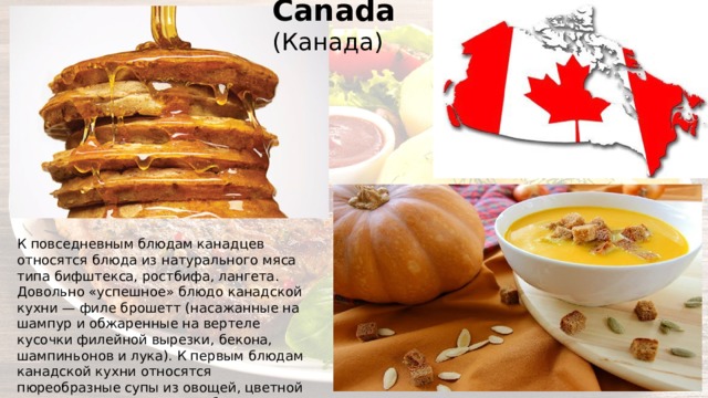 Canada (Канада) К повседневным блюдам канадцев относятся блюда из натурального мяса типа бифштекса, ростбифа, лангета. Довольно «успешное» блюдо канадской кухни — филе брошетт (насажанные на шампур и обжаренные на вертеле кусочки филейной вырезки, бекона, шампиньонов и лука). К первым блюдам канадской кухни относятся пюреобразные супы из овощей, цветной капусты, тыквы, томатов и бульоны с гренками, лапшой, зеленью. Наиболее популярные в Канаде блюда — суп из тыквы и кленовый сироп. 