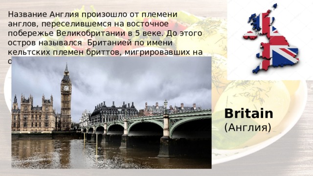 Название Англия произошло от племени англов, переселившемся на восточное побережье Великобритании в 5 веке. До этого остров назывался Британией по имени кельтских племен бриттов, мигрировавших на остров ранее 500г. д.н.э. Britain (Англия) 
