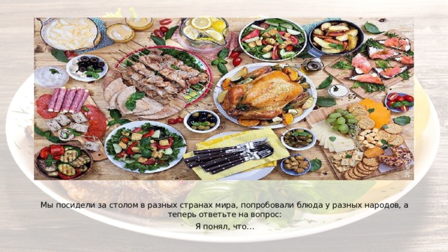 Мы посидели за столом в разных странах мира, попробовали блюда у разных народов, а теперь ответьте на вопрос: Я понял, что… 