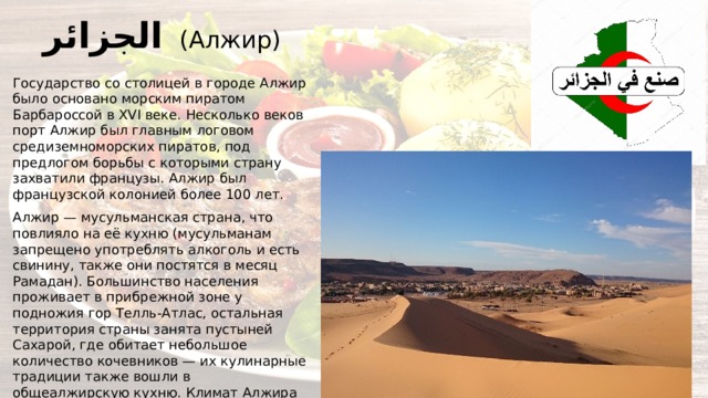 الجزائر  (Алжир) Государство со столицей в городе Алжир было основано морским пиратом Барбароссой в XVI веке. Несколько веков порт Алжир был главным логовом средиземноморских пиратов, под предлогом борьбы с которыми страну захватили французы. Алжир был французской колонией более 100 лет. Алжир — мусульманская страна, что повлияло на её кухню (мусульманам запрещено употреблять алкоголь и есть свинину, также они постятся в месяц Рамадан). Большинство населения проживает в прибрежной зоне у подножия гор Телль-Атлас, остальная территория страны занята пустыней Сахарой, где обитает небольшое количество кочевников — их кулинарные традиции также вошли в общеалжирскую кухню. Климат Алжира подходит для овцеводства и выращивания злаков (пшеницы, ячменя) и картофеля, хотя общее количество плодородной земли невелико. В оазисах выращивают финики, абрикосы, апельсины, оливки, лук, помидоры и кабачки. 