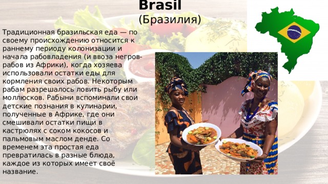 Brasil (Бразилия) Традиционная бразильская еда — по своему происхождению относится к раннему периоду колонизации и начала рабовладения (и ввоза негров-рабов из Африки), когда хозяева использовали остатки еды для кормления своих рабов. Некоторым рабам разрешалось ловить рыбу или моллюсков. Рабыни вспоминали свои детские познания в кулинарии, полученные в Африке, где они смешивали остатки пищи в кастрюлях с соком кокосов и пальмовым маслом денде. Со временем эта простая еда превратилась в разные блюда, каждое из которых имеет своё название. 