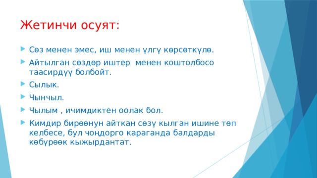 Жетинчи осуят: Сөз менен эмес, иш менен үлгү көрсөткүлө. Айтылган сөздөр иштер менен коштолбосо таасирдүү болбойт. Сылык. Чынчыл. Чылым , ичимдиктен оолак бол. Кимдир бирөөнун айткан сөзү кылган ишине төп келбесе, бул чоңдорго караганда балдарды көбүрөөк кыжырдантат. 