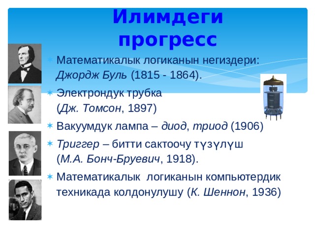 Илимдеги прогресс Математикалык логиканын негиздери:  Джордж Буль (1815 - 1864). Электрондук трубка  ( Дж. Томсон , 1897) Вакуумдук лампа – диод , триод (1906) Триггер – битти сактоочу түзүлүш   ( М.А. Бонч-Бруевич , 1918). Математикалык логиканын компьютердик техникада колдонулушу ( К. Шеннон , 1936) 