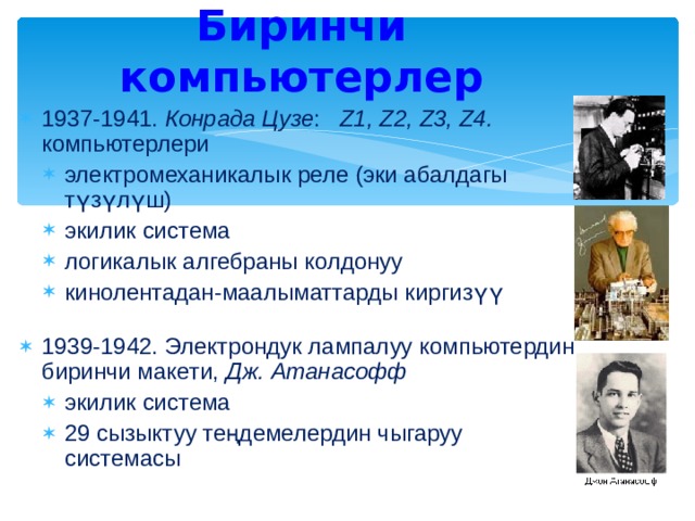 Биринчи компьютерлер 193 7 -1941. Конрада Цузе :  Z1, Z2, Z3, Z4. компьютерлери электромеханикалык реле (эки абалдагы түзүлүш) экилик система логикалык алгебраны колдонуу кинолентадан-маалыматтарды киргизүү электромеханикалык реле (эки абалдагы түзүлүш) экилик система логикалык алгебраны колдонуу кинолентадан-маалыматтарды киргизүү 1939-1942. Электрондук лампалуу компьютердин биринчи макети, Дж. Атанасофф экилик система 29 сызыктуу теңдемелердин чыгаруу системасы экилик система 29 сызыктуу теңдемелердин чыгаруу системасы 