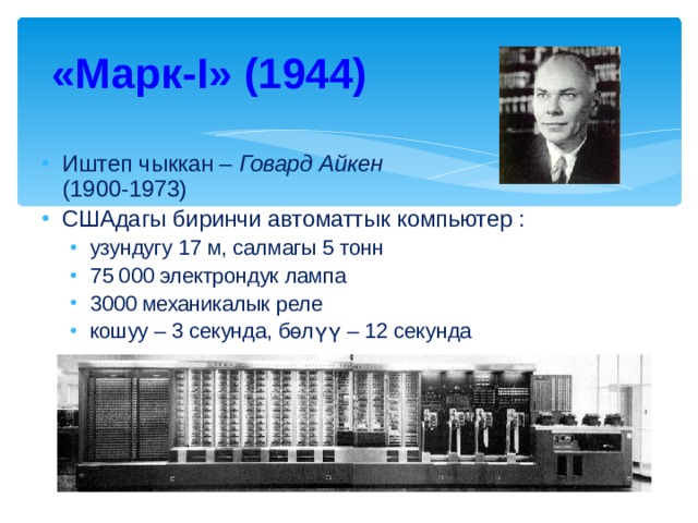 «Марк- I » (1944) Иштеп чыккан – Говард Айкен   (1900-1973) СШАдагы биринчи автоматтык компьютер : узундугу 17 м, салмагы 5 тонн 75 000 электрондук лампа 3000 механикалык реле кошуу – 3 секунда, бөлүү – 12 секунда узундугу 17 м, салмагы 5 тонн 75 000 электрондук лампа 3000 механикалык реле кошуу – 3 секунда, бөлүү – 12 секунда 