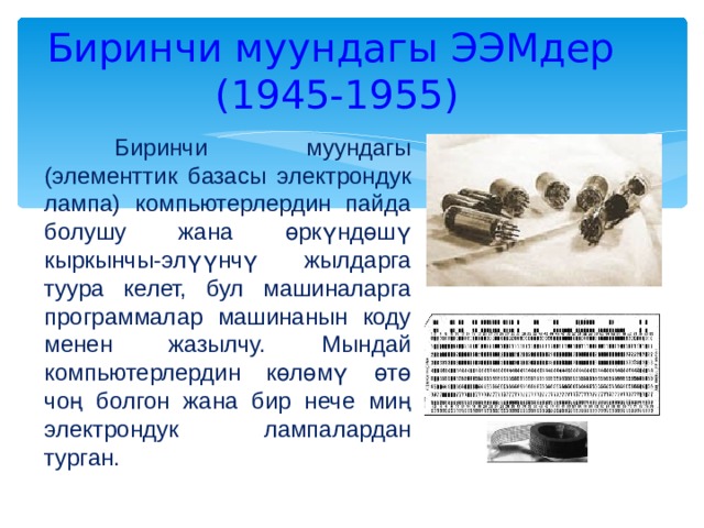 Биринчи муундагы ЭЭМдер  (1945-1955)  Биринчи муундагы (элементтик базасы электрондук лампа) компьютерлердин пайда болушу жана өркүндөшү кыркынчы-элүүнчү жылдарга туура келет, бул машиналарга программалар машинанын коду менен жазылчу. Мындай компьютерлердин көлөмү өтө чоң болгон жана бир нече миң электрондук лампалардан турган. 