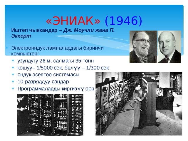 «ЭНИАК»  (194 6 ) Иштеп чыккандар – Дж. Моучли жана  П. Эккерт Электронндук лампалардагы биринчи компьютер: узундугу 26 м, салмагы 3 5 тонн кошуу– 1/5000 сек, бөлүү – 1 /300 сек ондук эсептөө системасы 10-разряддуу сандар Программаларды киргизүү оор узундугу 26 м, салмагы 3 5 тонн кошуу– 1/5000 сек, бөлүү – 1 /300 сек ондук эсептөө системасы 10-разряддуу сандар Программаларды киргизүү оор 