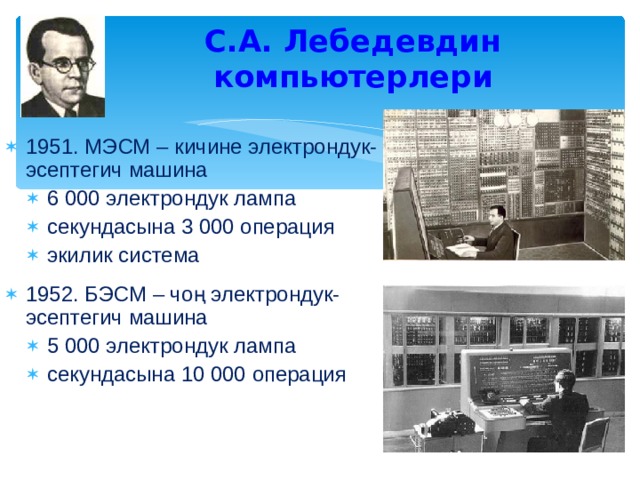 С.А. Лебедевдин компьютерлери 1951. МЭСМ – кичине электрондук-эсептегич машина 6 000 электрондук лампа секундасына 3 000 операция экилик система 6 000 электрондук лампа секундасына 3 000 операция экилик система 1952. БЭСМ – чоң электрондук-эсептегич машина 5 000 электрондук лампа секундасына 10 000 операция 5 000 электрондук лампа секундасына 10 000 операция 