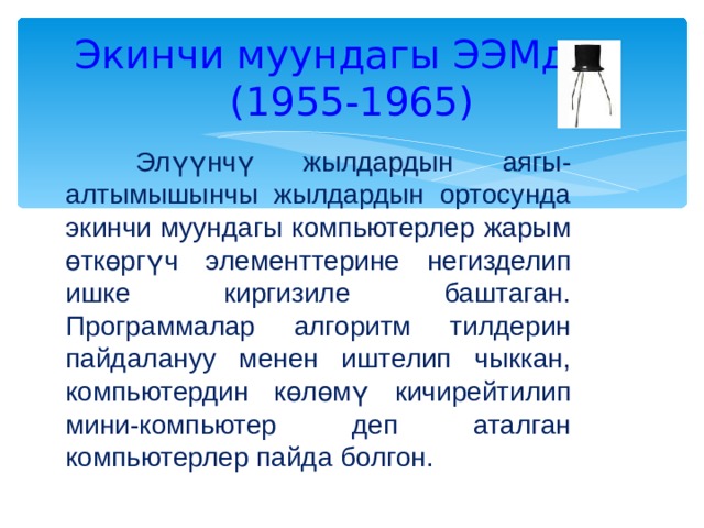 Экинчи муундагы ЭЭМдер  (1955-1965)  Элүүнчү жылдардын аягы-алтымышынчы жылдардын ортосунда экинчи муундагы компьютерлер жарым өткөргүч элементтерине негизделип ишке киргизиле баштаган. Программалар алгоритм тилдерин пайдалануу менен иштелип чыккан, компьютердин көлөмү кичирейтилип мини-компьютер деп аталган компьютерлер пайда болгон. 