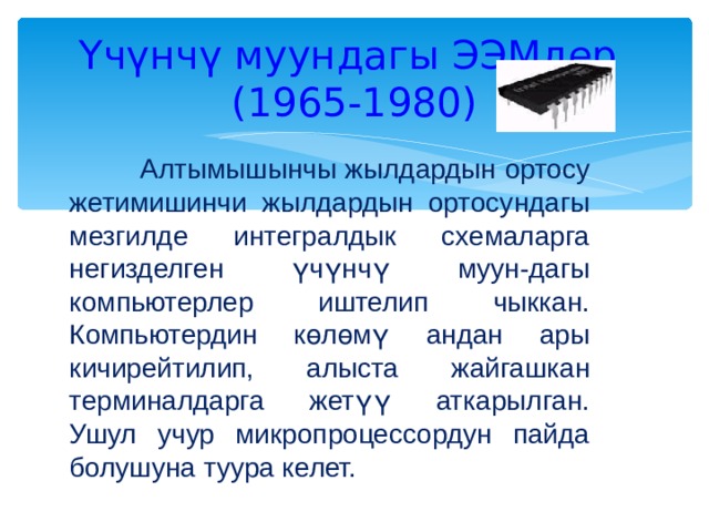 Үчүнчү муундагы ЭЭМдер  (1965-1980)  Алтымышынчы жылдардын ортосу жетимишинчи жылдардын ортосундагы мезгилде интегралдык схемаларга негизделген үчүнчү муун-дагы компьютерлер иштелип чыккан. Компьютердин көлөмү андан ары кичирейтилип, алыста жайгашкан терминалдарга жетүү аткарылган. Ушул учур микропроцессордун пайда болушуна туура келет. 