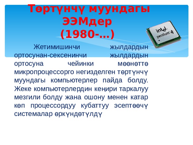 Төртүнчү муундагы ЭЭМдер  (1980-…)   Жетимишинчи жылдардын ортосунан-сексенинчи жылдардын ортосуна чейинки мөөнөттө микропроцессорго негизделген төртүнчү муундагы компьютерлер пайда болду. Жеке компьютерлердин кеңири таркалуу мезгили болду жана ошону менен катар көп процессордуу кубаттуу эсептөөчү системалар өркүндөтүлдү 