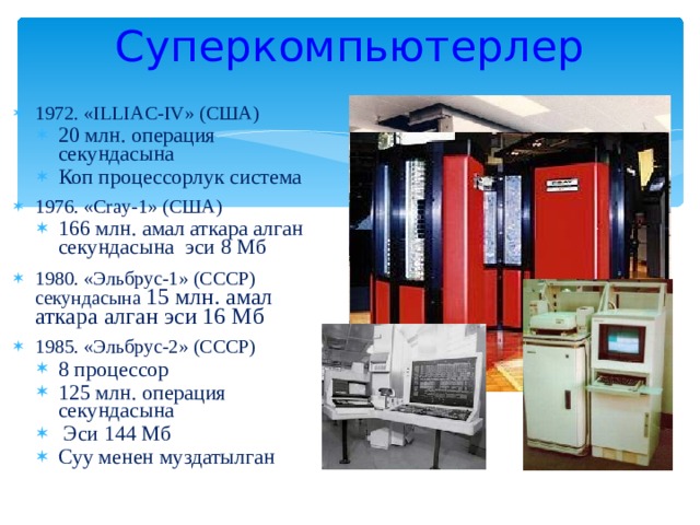 Суперкомпьютерлер 1972. « ILLIAC - IV » (США) 20 млн. операция секундасына Коп процессорлук система 20 млн. операция секундасына Коп процессорлук система 1976. « Cray-1 » ( США ) 166 млн. амал аткара алган секундасына эси 8 Мб 166 млн. амал аткара алган секундасына эси 8 Мб 1980. «Эльбрус-1» (СССР) секундасына 15 млн. амал аткара алган эси 16 Мб 1985. «Эльбрус-2» (СССР) 8 процессор 125 млн. операция секундасына  Эси 144 Мб Суу менен муздатылган 8 процессор 125 млн. операция секундасына  Эси 144 Мб Суу менен муздатылган 