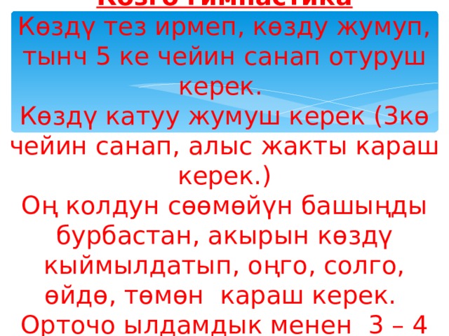 Көзгө гимнастика  Көздү тез ирмеп, көзду жумуп, тынч 5 ке чейин санап отуруш керек.  Көздү катуу жумуш керек (3кө чейин санап, алыс жакты караш керек.)  Оң колдун сөөмөйүн башыңды бурбастан, акырын көздү кыймылдатып, оңго, солго, өйдө, төмөн караш керек.  Орточо ылдамдык менен 3 – 4 айланма кыймылды, оңго дагы, солго дагы жасаш керек. 