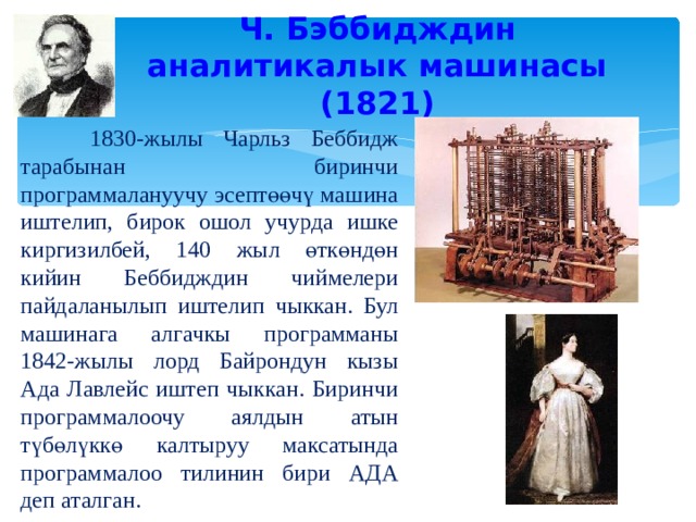 Ч. Бэббидждин аналитикалык машинасы (1821)  1830-жылы Чарльз Беббидж тарабынан биринчи программалануучу эсептөөчү машина иштелип, бирок ошол учурда ишке киргизилбей, 140 жыл өткөндөн кийин Беббидждин чиймелери пайдаланылып иштелип чыккан. Бул машинага алгачкы программаны 1842-жылы лорд Байрондун кызы Ада Лавлейс иштеп чыккан. Биринчи программалоочу аялдын атын түбөлүккө калтыруу максатында программалоо тилинин бири АДА деп аталган. 