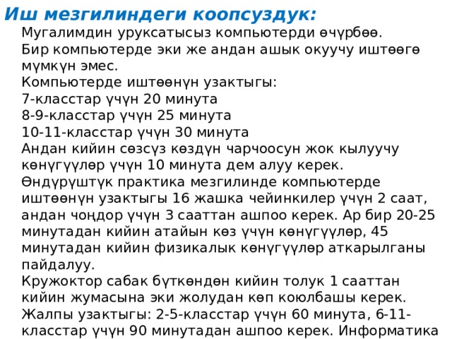 Иш мезгилиндеги коопсуздук:  Мугалимдин уруксатысыз компьютерди өчүрбөө.  Бир компьютерде эки же андан ашык окуучу иштөөгө мүмкүн эмес.  Компьютерде иштөөнүн узактыгы:  7-класстар үчүн 20 минута  8-9-класстар үчүн 25 минута  10-11-класстар үчүн 30 минута  Андан кийин сөзсүз көздүн чарчоосун жок кылуучу көнүгүүлөр үчүн 10 минута дем алуу керек.  Өндүрүштүк практика мезгилинде компьютерде иштөөнүн узактыгы 16 жашка чейинкилер үчүн 2 саат, андан чоңдор үчүн 3 сааттан ашпоо керек. Ар бир 20-25 минутадан кийин атайын көз үчүн көнүгүүлөр, 45 минутадан кийин физикалык көнүгүүлөр аткарылганы пайдалуу.  Кружоктор сабак бүткөндөн кийин толук 1 сааттан кийин жумасына эки жолудан көп коюлбашы керек. Жалпы узактыгы: 2-5-класстар үчүн 60 минута, 6-11-класстар үчүн 90 минутадан ашпоо керек. Информатика кабинетинде бор менен доска пайдаланууга болбойт. 