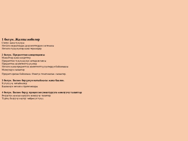         1 бөлүм. Жалпы жоболор  Статус жана түзүлүш  Негизги нормативдик документтердин системасы  Негизги түшүнүктөр жана терминдер   2 бөлүм. Предметтин концепциясы  Максаттар жана милдеттер  Предметтин түзүлүшүнүн методологиясы  Предметтик компетенттүүлүктөр  Негизги жана предметтик компетенттүүлүктөрдүн байланышы  Мазмундук сызыктар  Предмет аралык байланыш. Өзөктүк тематикалык  сызыктар.   3 бөлүм. Билим берүүнүн натыйжасы жана баалоо.  Күтүлүүчү натыйжалар.  Баалоонун негизги стратегиялары   4 бөлүм. Билим берүү процессин уюштурууга коюлуучу талаптар  Ресурстук камсыз кылууга коюлуучу талаптар  Түрткү болуучу окутуу чөйрөсүн түзүү             