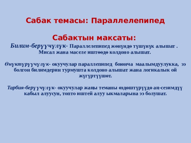 Сабак темасы: Параллелепипед   Сабактын максаты:  Билим-берүүчүлүк - Параллелепипед жөнүндө түшүнүк алышат . Мисал жана маселе иштөөдө колдоно алышат.   Өнүктүрүүчүлүк - окуучулар параллепипед боюнча маалымдуулукка, ээ болгон билимдерин турмушта колдоно алышат жана логикалык ой жүгүртүүшөт.   Тарбия-берүүчүлүк - окуучулар жаңы теманы өздөштүрүүдө аң-сезимдүү кабыл алуусун, топто иштей алуу ыкмаларына ээ болушат.      