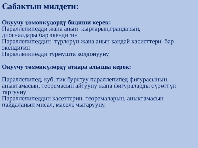 Сабактын милдети:   Окуучу төмөнкүлөрдү билиши керек:  Параллепипедди жана анын кырларын,грандарын,  диогналдары бар экендигин  Параллепипеддин түрлөрүн жана анын кандай касиеттери бар экендигин  Параллепипедди турмушта колдонууну   Окуучу төмөнкүлөрдү аткара алышы керек:   Параллепипед, куб, тик бурчтуу параллепипед фигурасынын аныктамасын, теоремасын айтууну жана фигураларды сүрөттүн тартууну  Параллепипеддин касеттерин, теоремаларын, аныктамасын пайдаланып мисал, маселе чыгарууну.      