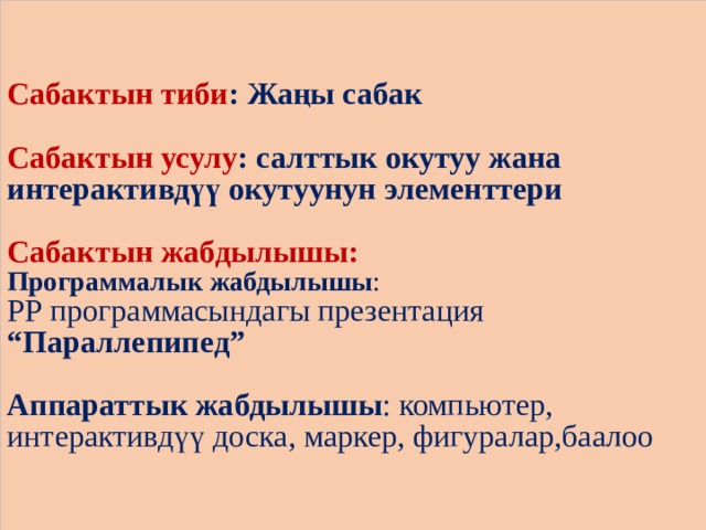 Сабактын тиби : Жаңы сабак   Сабактын усулу : салттык окутуу жана интерактивдүү окутуунун элементтери   Сабактын жабдылышы:  Программалык жабдылышы :  РР программасындагы презентация “Параллепипед”   Аппараттык жабдылышы : компьютер, интерактивдүү доска, маркер, фигуралар,баалоо 