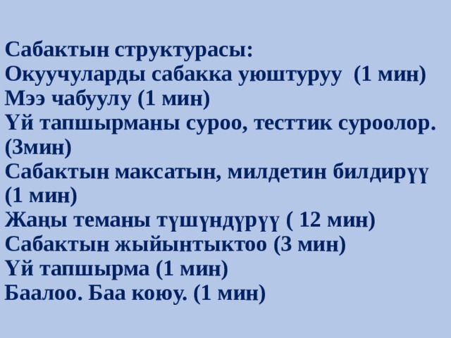 Сабактын структурасы:  Окуучуларды сабакка уюштуруу (1 мин)  Мээ чабуулу (1 мин)  Үй тапшырманы суроо, тесттик суроолор.(3мин)  Сабактын максатын, милдетин билдирүү (1 мин)  Жаңы теманы түшүндүрүү ( 12 мин)  Сабактын жыйынтыктоо (3 мин)  Үй тапшырма (1 мин)  Баалоо. Баа коюу. (1 мин) 