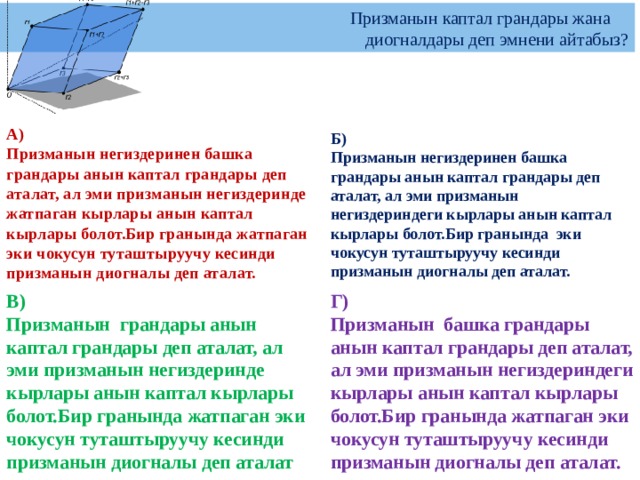   Призманын каптал грандары жана  диогналдары деп эмнени айтабыз?  Б)  Призманын негиздеринен башка грандары анын каптал грандары деп аталат, ал эми призманын негиздериндеги кырлары анын каптал кырлары болот.Бир гранында эки чокусун туташтыруучу кесинди призманын диогналы деп аталат.  А)  Призманын негиздеринен башка грандары анын каптал грандары деп аталат, ал эми призманын негиздеринде жатпаган кырлары анын каптал кырлары болот.Бир гранында жатпаган эки чокусун туташтыруучу кесинди призманын диогналы деп аталат. В)  Призманын грандары анын каптал грандары деп аталат, ал эми призманын негиздеринде кырлары анын каптал кырлары болот.Бир гранында жатпаган эки чокусун туташтыруучу кесинди призманын диогналы деп аталат Г)  Призманын башка грандары анын каптал грандары деп аталат, ал эми призманын негиздериндеги кырлары анын каптал кырлары болот.Бир гранында жатпаган эки чокусун туташтыруучу кесинди призманын диогналы деп аталат. 