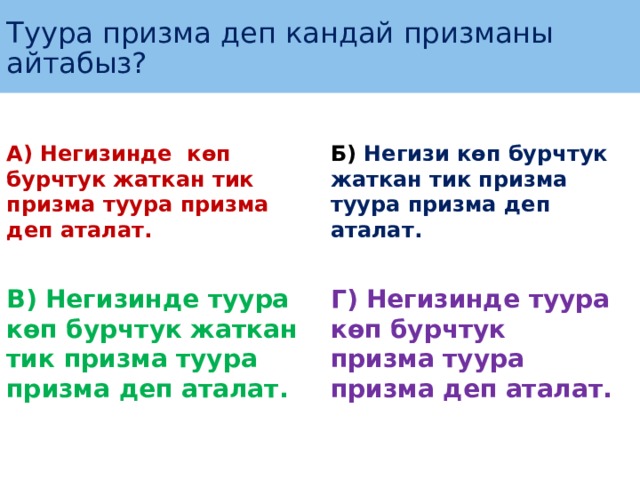 Туура призма деп кандай призманы айтабыз ? А) Негизинде көп бурчтук жаткан тик призма туура призма деп аталат. Б) Негизи көп бурчтук жаткан тик призма туура призма деп аталат.   В) Негизинде туура көп бурчтук жаткан тик призма туура призма деп аталат. Г) Негизинде туура көп бурчтук призма туура призма деп аталат. 