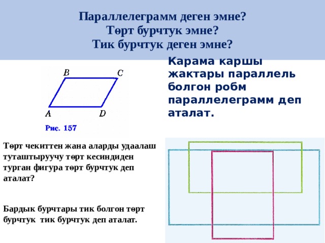 Параллелеграмм деген эмне?  Төрт бурчтук эмне?  Тик бурчтук деген эмне? Карама каршы жактары параллель болгон робм параллелеграмм деп аталат.  Төрт чекиттен жана аларды удаалаш туташтыруучу төрт кесиндиден турган фигура төрт бурчтук деп аталат?  Бардык бурчтары тик болгон төрт бурчтук тик бурчтук деп аталат. 