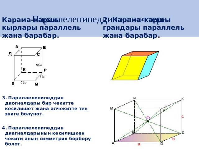 Параллелепипеддин касиеттери Карама-каршы кырлары параллель жана барабар . 2. Карама-каршы грандары параллель жана барабар .           3. Параллелепипеддин диогналдары бир чекитте кесилишет жана алчекитте тен экиге бөлүнөт.  4. Параллелепипеддин диагналдарынын кесилишкен чекити анын симметрия борбору болот. 