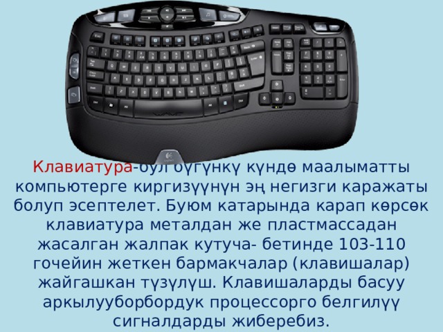         Клавиатура -бул бүгүнкү күндө маалыматты компьютерге киргизүүнүн эң негизги каражаты болуп эсептелет. Буюм катарында карап көрсөк клавиатура металдан же пластмассадан жасалган жалпак кутуча- бетинде 103-110 гочейин жеткен бармакчалар (клавишалар) жайгашкан түзүлүш. Клавишаларды басуу аркылууборбордук процессорго белгилүү сигналдарды жиберебиз. 