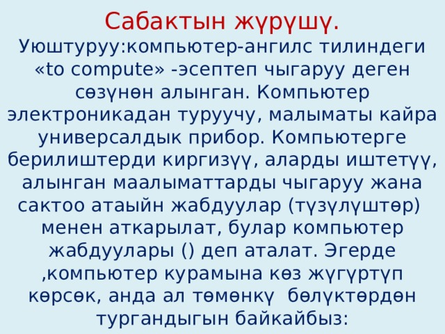 Сабактын жүрүшү.  Уюштуруу:компьютер-ангилс тилиндеги «to compute» -эсептеп чыгаруу деген сөзүнөн алынган. Компьютер электроникадан туруучу, малыматы кайра универсалдык прибор. Компьютерге берилиштерди киргизүү, аларды иштетүү, алынган маалыматтарды чыгаруу жана сактоо атаыйн жабдуулар (түзүлүштөр) менен аткарылат, булар компьютер жабдуулары () деп аталат. Эгерде ,компьютер курамына көз жүгүртүп көрсөк, анда ал төмөнкү бөлүктөрдөн тургандыгын байкайбыз: 