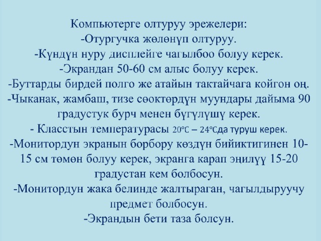           Компьютерге олтуруу эрежелери:  -Отургучка жөлөнүп олтуруу.  -Күндүн нуру дисплейге чагылбоо болуу керек.  -Экрандан 50-60 см алыс болуу керек.  -Буттарды бирдей полго же атайын тактайчага койгон оң.  -Чыканак, жамбаш, тизе сөоктөрдүн муундары дайыма 90 градустук бурч менен бүгүлүшү керек.  - Класстын температурасы 20 да туруш керек.  -Монитордун экранын борбору көздүн бийиктигинен 10-15 см төмөн болуу керек, экранга карап эңилүү 15-20 градустан кем болбосун.  -Монитордун жака белинде жалтыраган, чагылдыруучу предмет болбосун.  -Экрандын бети таза болсун.           