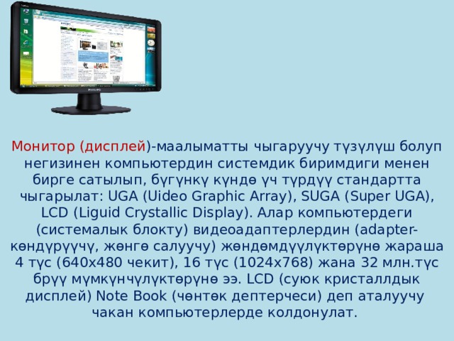         Монитор (дисплей )-маалыматты чыгаруучу түзүлүш болуп негизинен компьютердин системдик биримдиги менен бирге сатылып, бүгүнкү күндө үч түрдүү стандартта чыгарылат: UGA (Uideo Graphic Array), SUGA (Super UGA), LCD (Liguid Crystallic Display). Алар компьютердеги (системалык блокту) видеоадаптерлердин (adapter-көндүрүүчү, жөнгө салуучу) жөндөмдүүлүктөрүнө жараша 4 түс (640х480 чекит), 16 түс (1024х768) жана 32 млн.түс брүү мүмкүнчүлүктөрүнө ээ. LCD (суюк кристаллдык дисплей) Note Book (чөнтөк дептерчеси) деп аталуучу чакан компьютерлерде колдонулат.   