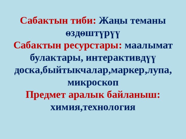 Сабактын тиби: Жаңы теманы өздөштүрүү  Сабактын ресурстары: маалымат булактары, интерактивдүү доска,быйтыкчалар,маркер,лупа, микроскоп  Предмет аралык байланыш: химия,технология   