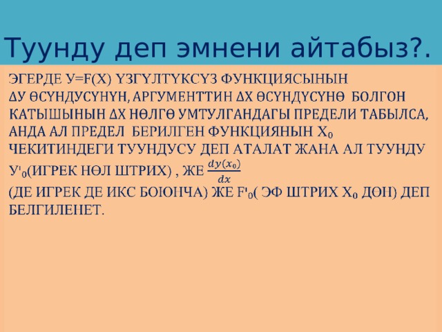 Туунду деп эмнени айтабыз?. Эгерде у=f(x) үзгүлтүксүз функциясынын   берилген функциянын х₀  чекитиндеги туундусу деп аталат жана ал туунду у ᶦ ₀(игрек нөл штрих) , же  (де игрек де икс боюнча) же f ᶦ ₀( эф штрих х₀ дөн) деп белгиленет.   