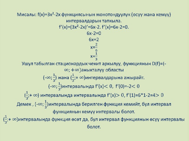 Мисалы: f(x)=3x²-2x функциясынын монотондуулук (өсүү жана кемүү) интервалдарын тапкыла.  f’(x)=(3x²-2x)’=6x-2. f’(x)=6x-2=0.  6x-2=0  6x=2  x=  x=  Ушул табылган стационардык чекит аркылуу, функциянын D(f)=(-аныкталуу областы  (-) жана (;+ )интервалдарына ажырайт.  (-)интервалында f’(x)f’(0)=-2  (;+ ) интервалында интервалында f’(x), f’(1)=6*1-2=4  Демек , (-)интервалында берилген функция кемийт, бул интервал функциянын кемүү интервалы болот.  (;+ )интервалында функция өсөт да, бул интервал функциянын өсүү интервалы болот.   