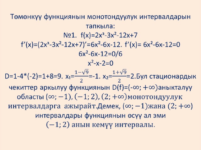 Төмөнкүү функциянын монотондуулук интервалдарын тапкыла:  №1. f(x)=2xᶟ-3x²-12x+7  f’(x)=(2xᶟ-3x²-12x+7)’=6x²-6x-12. f’(x)= 6x²-6x-12=0  6x²-6x-12=0/6  x²-x-2=0  D=1-4*(-2)=1+8=9. x₁==-1. x₂==2.Бул стационардык чекиттер аркылуу функциянын D(f)=(-аныкталуу областы (  Демек, ( )  интервалдары функциянын өсүү ал эми     