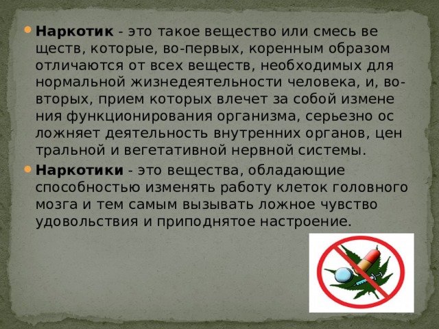 Нар­ко­тик  - это та­кое ве­ще­ст­во или смесь ве­ществ, ко­то­рые, во-пер­вых, ко­рен­ным об­ра­зом от­ли­ча­ют­ся от всех ве­ществ, не­об­хо­ди­мых для нор­маль­ной жиз­не­дея­тель­но­сти че­ло­ве­ка, и, во-вто­рых, при­ем ко­то­рых вле­чет за со­бой из­ме­не­ния функ­цио­ни­ро­ва­ния ор­га­низ­ма, серь­ез­но ос­лож­ня­ет дея­тель­ность внут­рен­них ор­га­нов, цен­траль­ной и ве­ге­та­тив­ной нерв­ной сис­те­мы. Наркотики  - это вещества, обладающие способностью изменять работу клеток головного мозга и тем самым вызывать ложное чувство удовольствия и приподнятое настроение. 