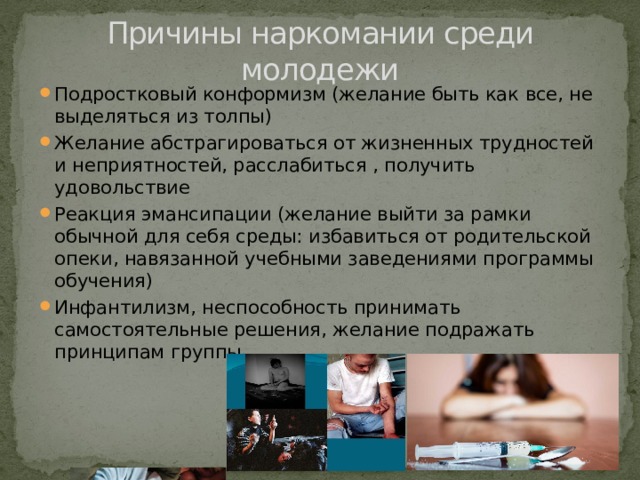 Причины наркомании среди молодежи Подростковый конформизм (желание быть как все, не выделяться из толпы) Желание абстрагироваться от жизненных трудностей и неприятностей, расслабиться , получить удовольствие Реакция эмансипации (желание выйти за рамки обычной для себя среды: избавиться от родительской опеки, навязанной учебными заведениями программы обучения) Инфантилизм, неспособность принимать самостоятельные решения, желание подражать принципам группы  