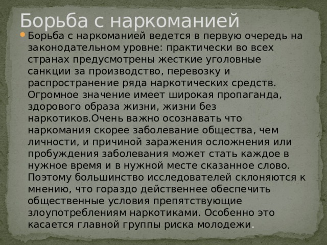 Борьба с наркоманией Борьба с наркоманией ведется в первую очередь на законодательном уровне: практически во всех странах предусмотрены жесткие уголовные санкции за производство, перевозку и распространение ряда наркотических средств. Огромное значение имеет широкая пропаганда, здорового образа жизни, жизни без наркотиков.Очень важно осознавать что наркомания скорее заболевание общества, чем личности, и причиной заражения осложнения или пробуждения заболевания может стать каждое в нужное время и в нужной месте сказанное слово. Поэтому большинство исследователей склоняются к мнению, что гораздо действеннее обеспечить общественные условия препятствующие злоупотреблениям наркотиками. Особенно это касается главной группы риска молодежи . 