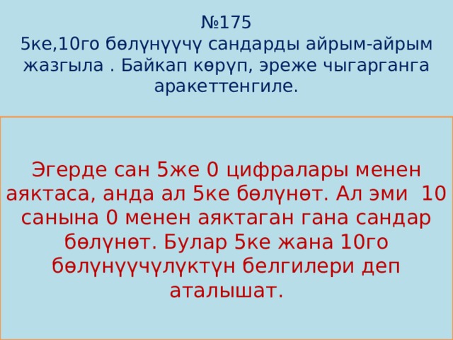 № 175  5ке,10го бөлүнүүчү сандарды айрым-айрым жазгыла . Байкап көрүп, эреже чыгарганга аракеттенгиле.             Эгерде сан 5же 0 цифралары менен аяктаса, анда ал 5ке бөлүнөт. Ал эми 10 санына 0 менен аяктаган гана сандар бөлүнөт. Булар 5ке жана 10го бөлүнүүчүлүктүн белгилери деп аталышат. 