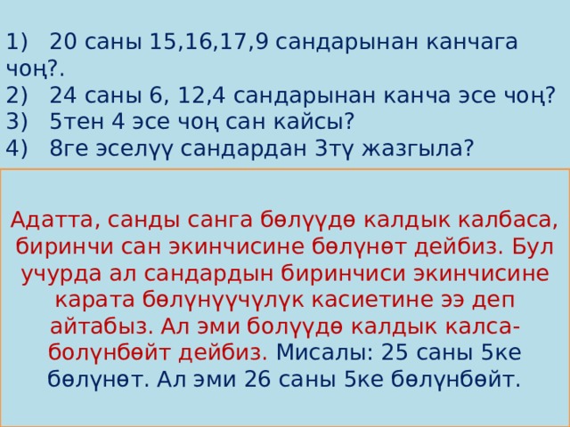 1) 20 саны 15,16,17,9 сандарынан канчага чоң?.  2) 24 саны 6, 12,4 сандарынан канча эсе чоң?  3) 5тен 4 эсе чоң сан кайсы?  4) 8ге эселүү сандардан 3тү жазгыла?           Адатта, санды санга бөлүүдө калдык калбаса, биринчи сан экинчисине бөлүнөт дейбиз . Бул учурда ал сандардын биринчиси экинчисине карата бөлүнүүчүлүк касиетине ээ деп айтабыз. Ал эми болүүдө калдык калса-болүнбөйт дейбиз. Мисалы: 25 саны 5ке бөлүнөт. Ал эми 26 саны 5ке бөлүнбөйт. 