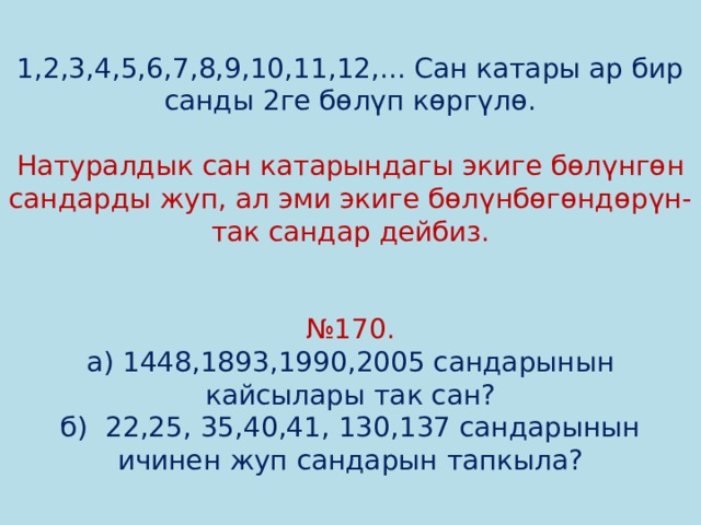 1,2,3,4,5,6,7,8,9,10,11,12,... Сан катары ар бир санды 2ге бөлүп көргүлө.   Натуралдык сан катарындагы экиге бөлүнгөн сандарды жуп, ал эми экиге бөлүнбөгөндөрүн-так сандар дейбиз.    №170.  а) 1448,1893,1990,2005 сандарынын кайсылары так сан?  б) 22,25, 35,40,41, 130,137 сандарынын ичинен жуп сандарын тапкыла? 