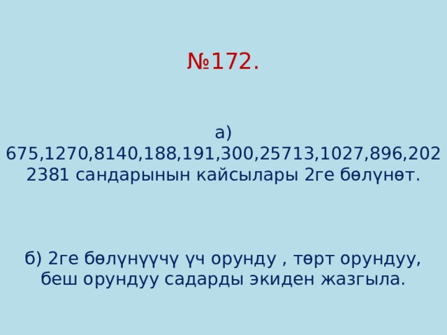 № 172.    а) 675,1270,8140,188,191,300,25713,1027,896,2022381 сандарынын кайсылары 2ге бөлүнөт.     б) 2ге бөлүнүүчү үч орунду , төрт орундуу, беш орундуу садарды экиден жазгыла. 